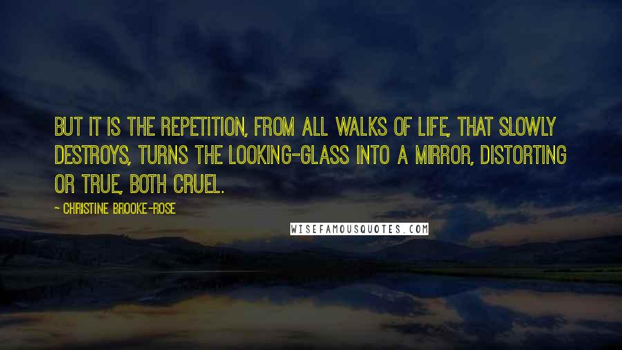 Christine Brooke-Rose Quotes: But it is the repetition, from all walks of life, that slowly destroys, turns the looking-glass into a mirror, distorting or true, both cruel.