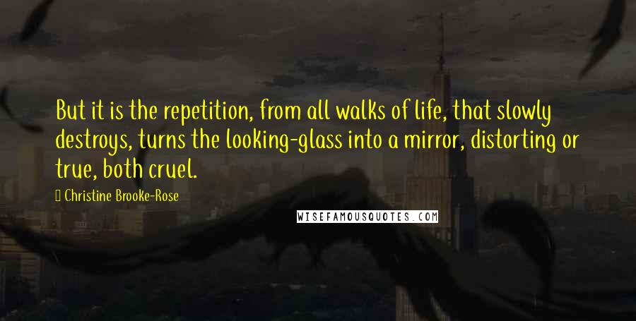 Christine Brooke-Rose Quotes: But it is the repetition, from all walks of life, that slowly destroys, turns the looking-glass into a mirror, distorting or true, both cruel.