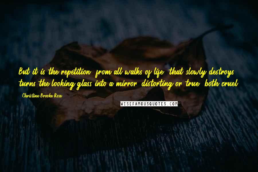 Christine Brooke-Rose Quotes: But it is the repetition, from all walks of life, that slowly destroys, turns the looking-glass into a mirror, distorting or true, both cruel.