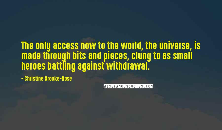 Christine Brooke-Rose Quotes: The only access now to the world, the universe, is made through bits and pieces, clung to as small heroes battling against withdrawal.