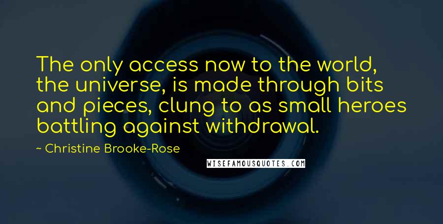 Christine Brooke-Rose Quotes: The only access now to the world, the universe, is made through bits and pieces, clung to as small heroes battling against withdrawal.