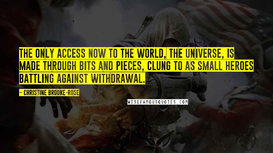 Christine Brooke-Rose Quotes: The only access now to the world, the universe, is made through bits and pieces, clung to as small heroes battling against withdrawal.