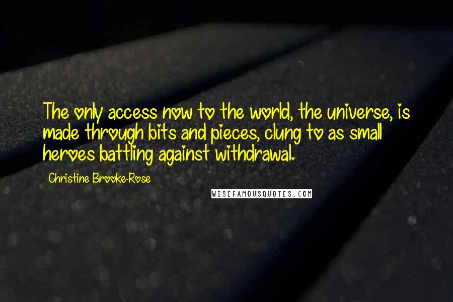 Christine Brooke-Rose Quotes: The only access now to the world, the universe, is made through bits and pieces, clung to as small heroes battling against withdrawal.