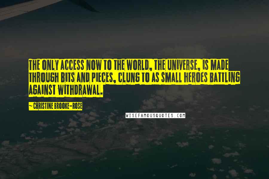 Christine Brooke-Rose Quotes: The only access now to the world, the universe, is made through bits and pieces, clung to as small heroes battling against withdrawal.