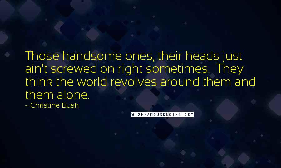 Christine Bush Quotes: Those handsome ones, their heads just ain't screwed on right sometimes.  They think the world revolves around them and them alone.