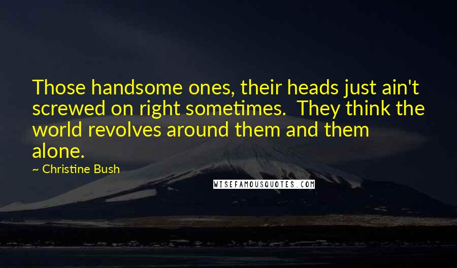 Christine Bush Quotes: Those handsome ones, their heads just ain't screwed on right sometimes.  They think the world revolves around them and them alone.