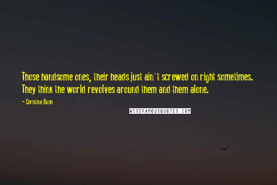 Christine Bush Quotes: Those handsome ones, their heads just ain't screwed on right sometimes.  They think the world revolves around them and them alone.