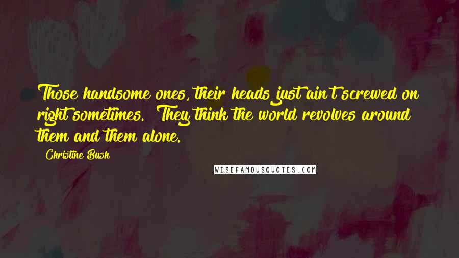 Christine Bush Quotes: Those handsome ones, their heads just ain't screwed on right sometimes.  They think the world revolves around them and them alone.