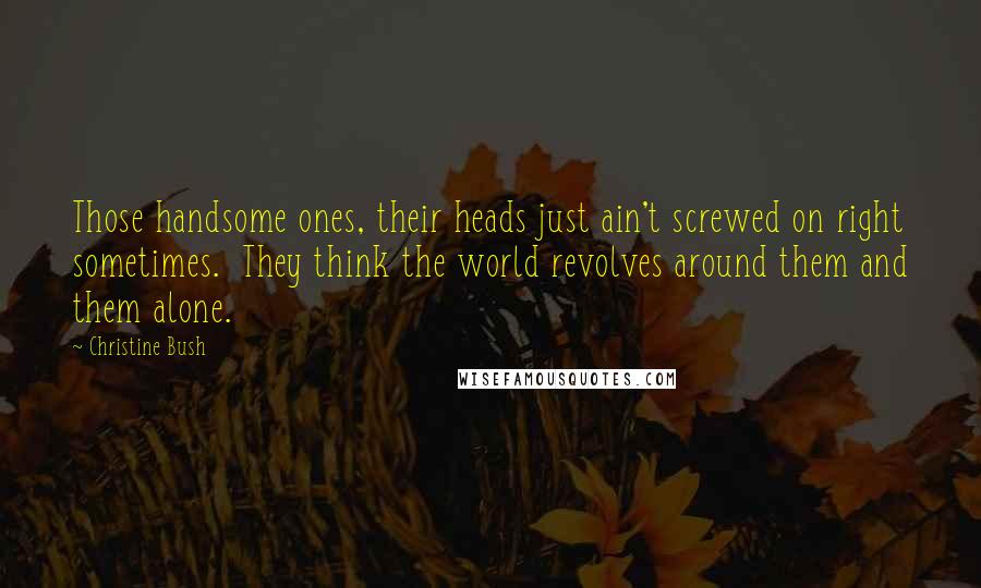 Christine Bush Quotes: Those handsome ones, their heads just ain't screwed on right sometimes. They think the world revolves around them and them alone.