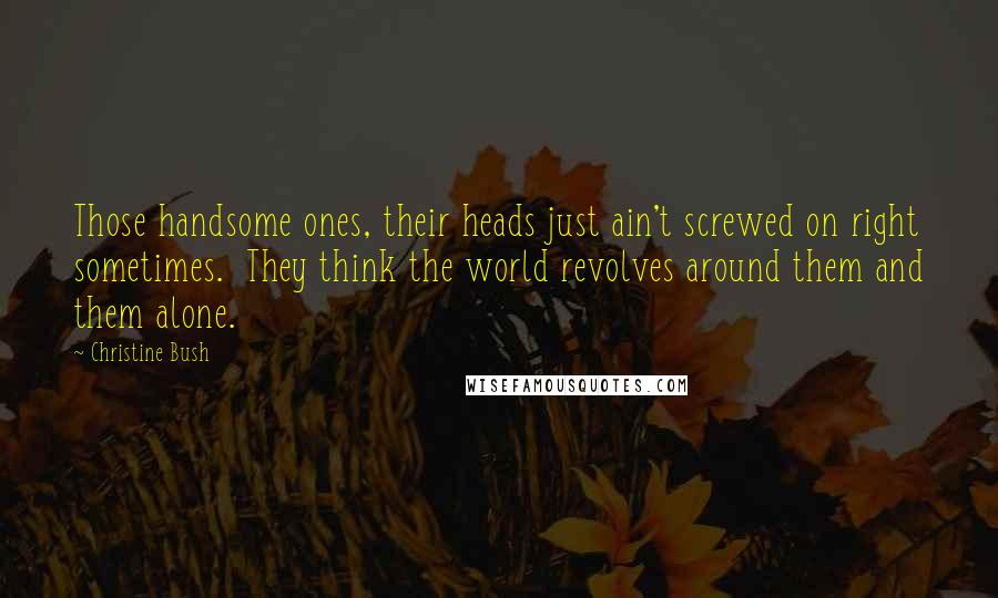 Christine Bush Quotes: Those handsome ones, their heads just ain't screwed on right sometimes.  They think the world revolves around them and them alone.