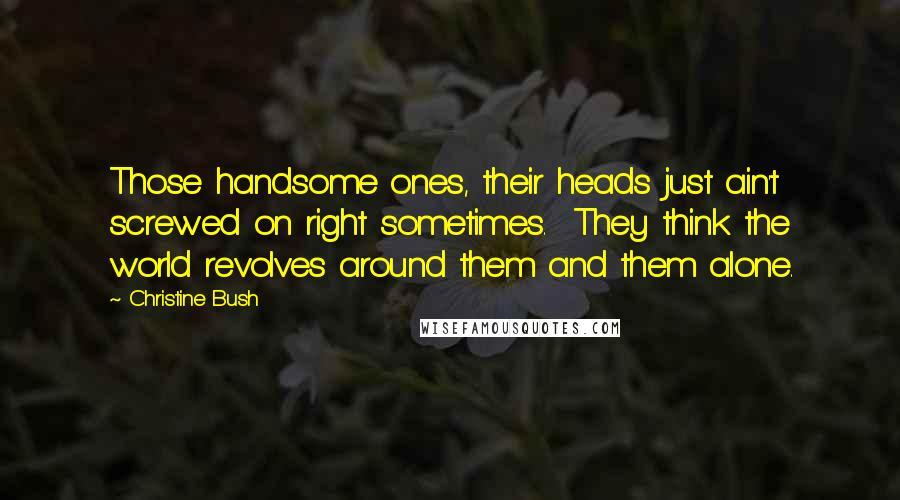 Christine Bush Quotes: Those handsome ones, their heads just ain't screwed on right sometimes.  They think the world revolves around them and them alone.