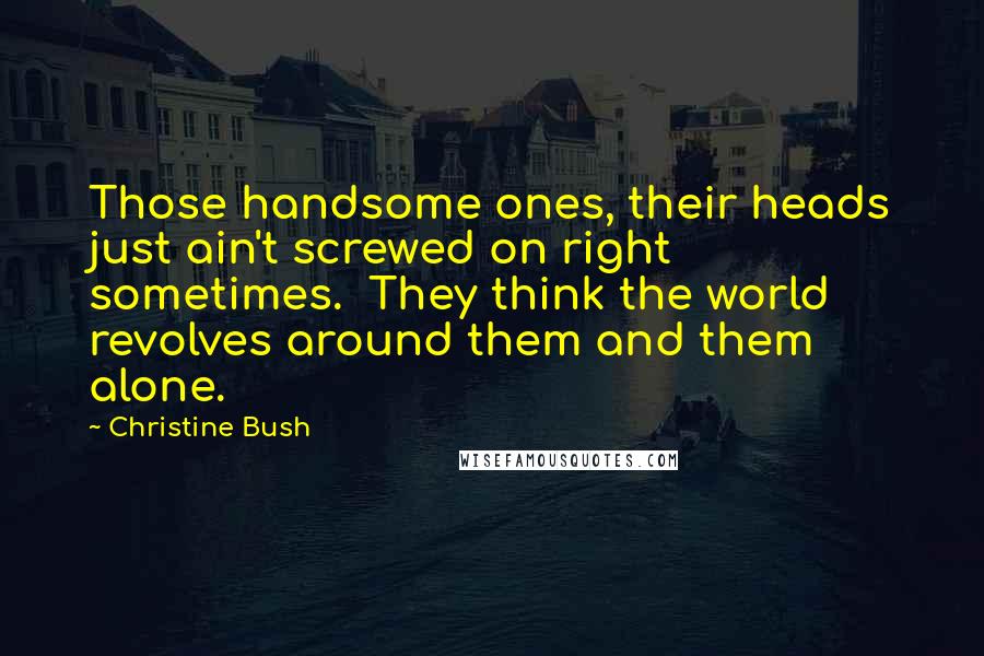 Christine Bush Quotes: Those handsome ones, their heads just ain't screwed on right sometimes.  They think the world revolves around them and them alone.