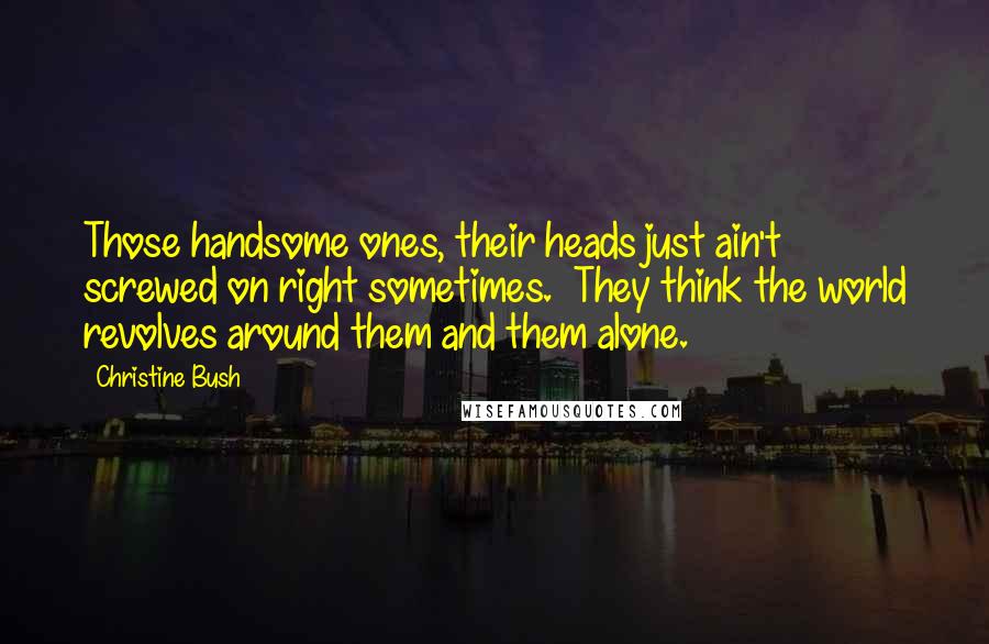 Christine Bush Quotes: Those handsome ones, their heads just ain't screwed on right sometimes.  They think the world revolves around them and them alone.