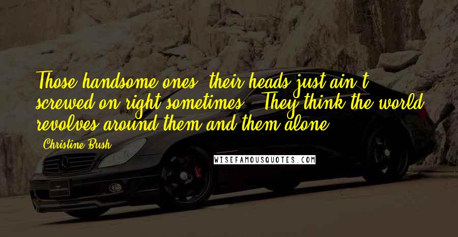 Christine Bush Quotes: Those handsome ones, their heads just ain't screwed on right sometimes.  They think the world revolves around them and them alone.