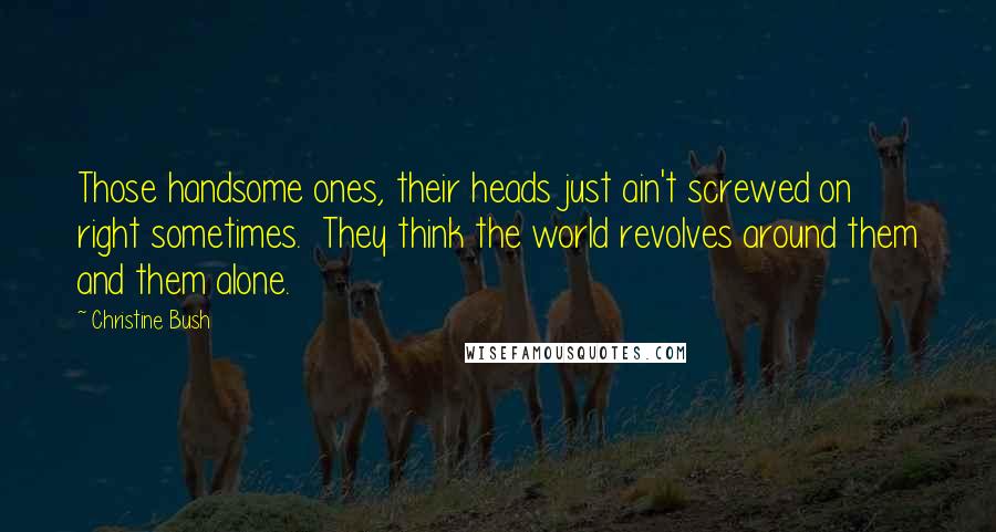 Christine Bush Quotes: Those handsome ones, their heads just ain't screwed on right sometimes.  They think the world revolves around them and them alone.