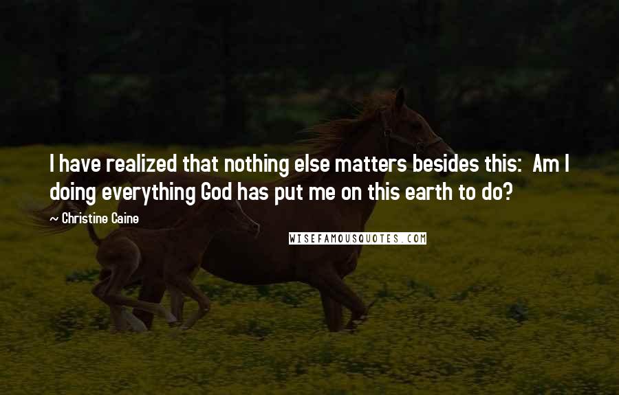 Christine Caine Quotes: I have realized that nothing else matters besides this:  Am I doing everything God has put me on this earth to do?