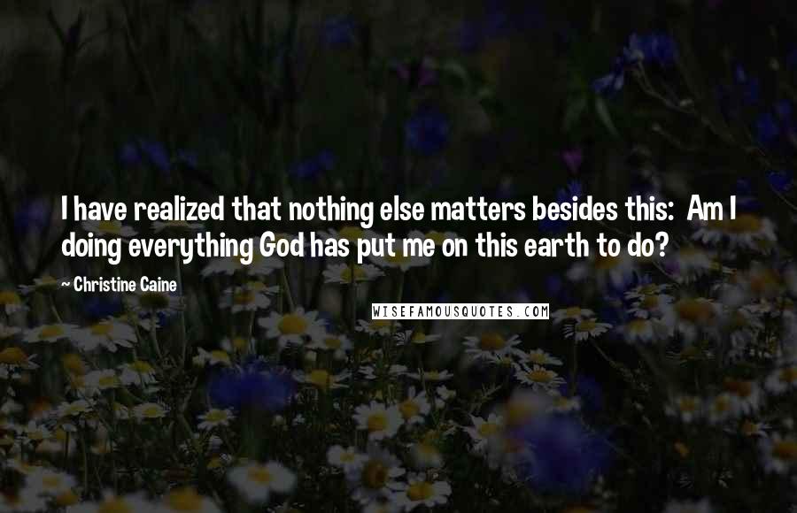 Christine Caine Quotes: I have realized that nothing else matters besides this:  Am I doing everything God has put me on this earth to do?