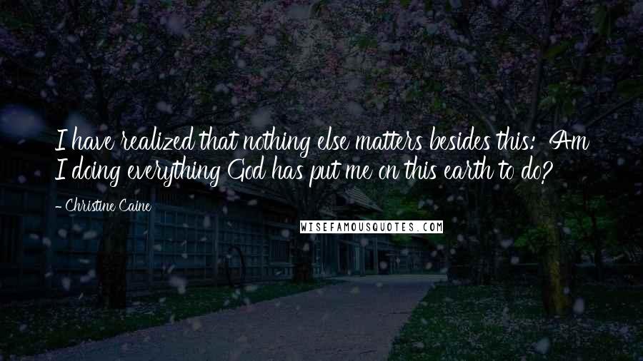 Christine Caine Quotes: I have realized that nothing else matters besides this:  Am I doing everything God has put me on this earth to do?