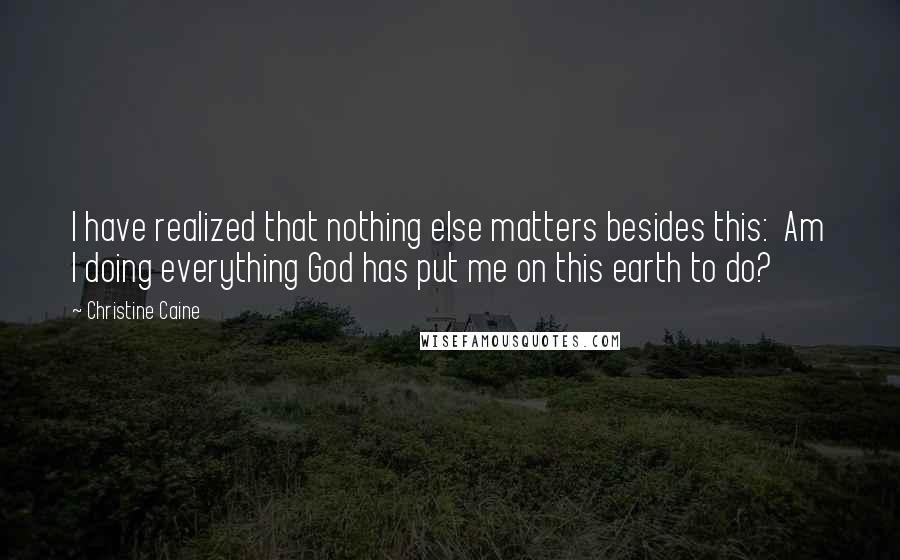 Christine Caine Quotes: I have realized that nothing else matters besides this: Am I doing everything God has put me on this earth to do?