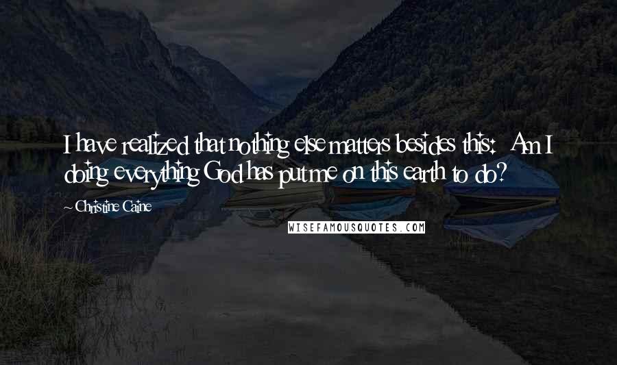 Christine Caine Quotes: I have realized that nothing else matters besides this:  Am I doing everything God has put me on this earth to do?