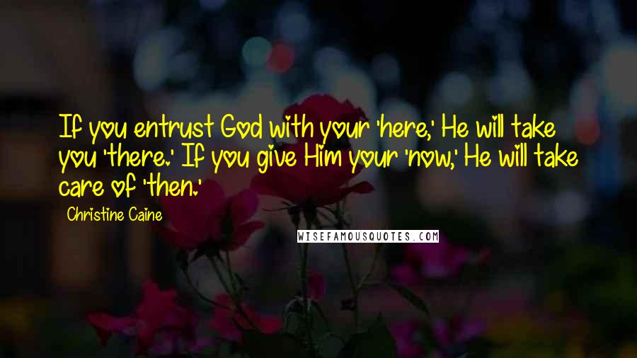 Christine Caine Quotes: If you entrust God with your 'here,' He will take you 'there.' If you give Him your 'now,' He will take care of 'then.'