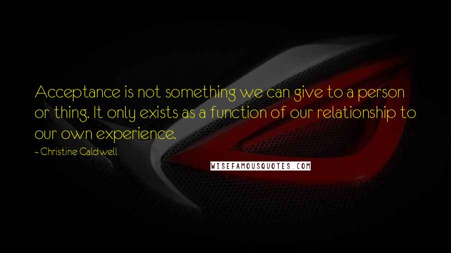 Christine Caldwell Quotes: Acceptance is not something we can give to a person or thing. It only exists as a function of our relationship to our own experience.