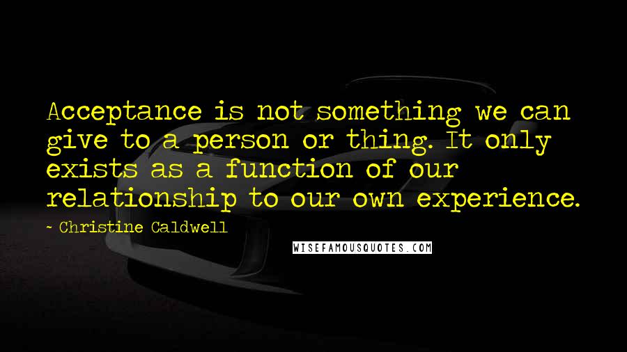 Christine Caldwell Quotes: Acceptance is not something we can give to a person or thing. It only exists as a function of our relationship to our own experience.