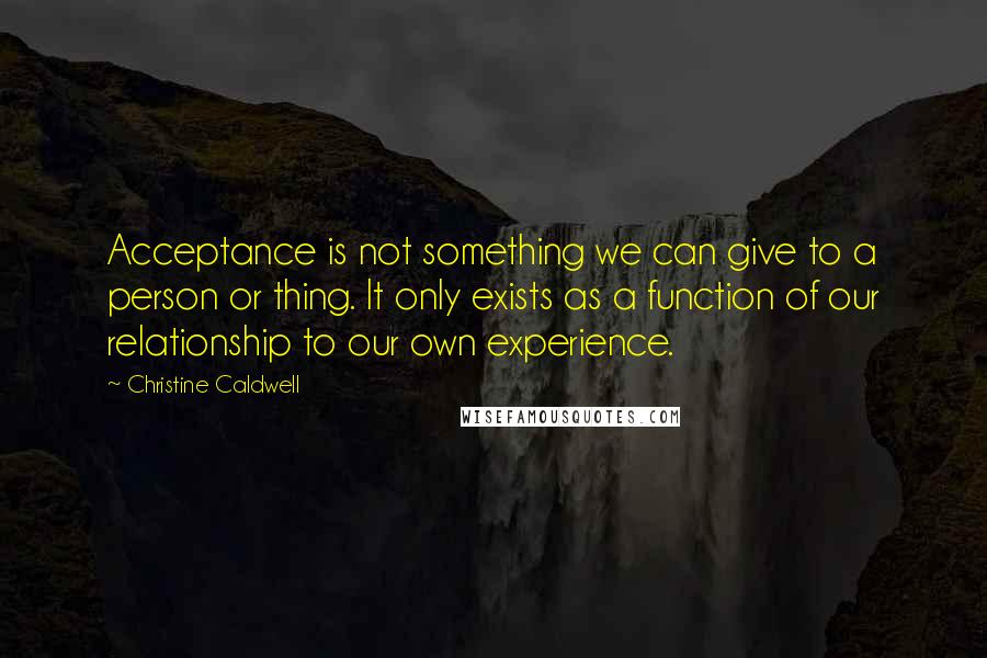 Christine Caldwell Quotes: Acceptance is not something we can give to a person or thing. It only exists as a function of our relationship to our own experience.