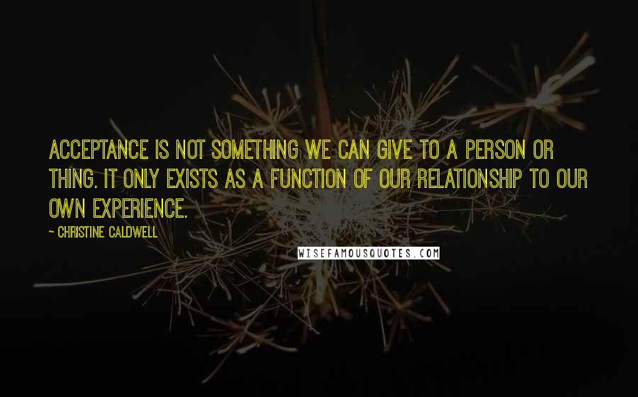 Christine Caldwell Quotes: Acceptance is not something we can give to a person or thing. It only exists as a function of our relationship to our own experience.