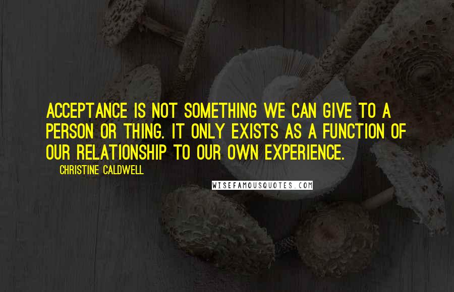 Christine Caldwell Quotes: Acceptance is not something we can give to a person or thing. It only exists as a function of our relationship to our own experience.