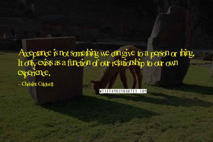 Christine Caldwell Quotes: Acceptance is not something we can give to a person or thing. It only exists as a function of our relationship to our own experience.