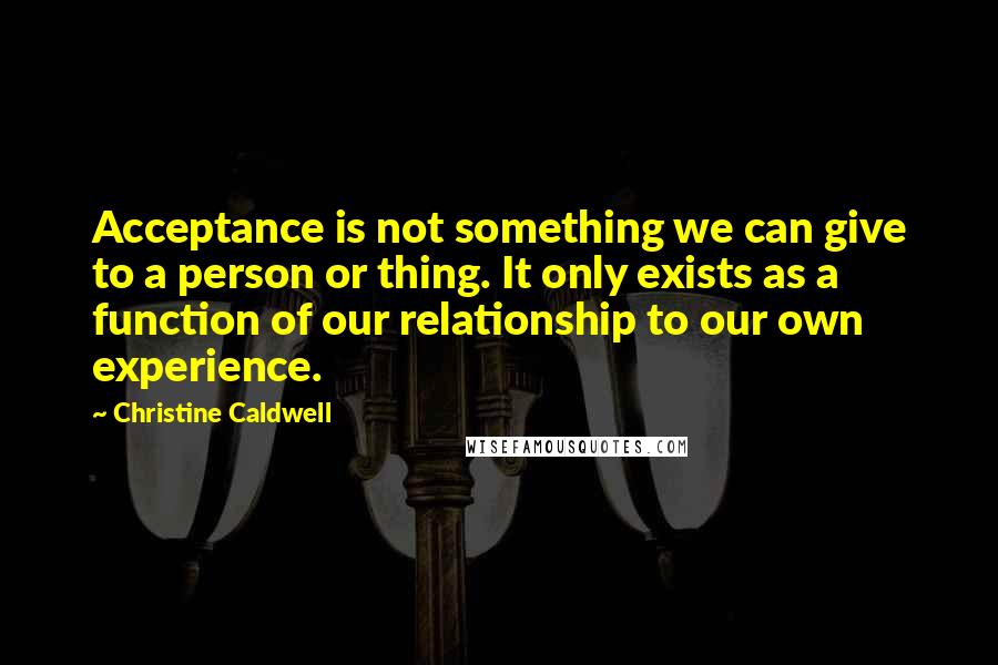 Christine Caldwell Quotes: Acceptance is not something we can give to a person or thing. It only exists as a function of our relationship to our own experience.