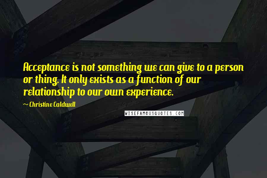 Christine Caldwell Quotes: Acceptance is not something we can give to a person or thing. It only exists as a function of our relationship to our own experience.