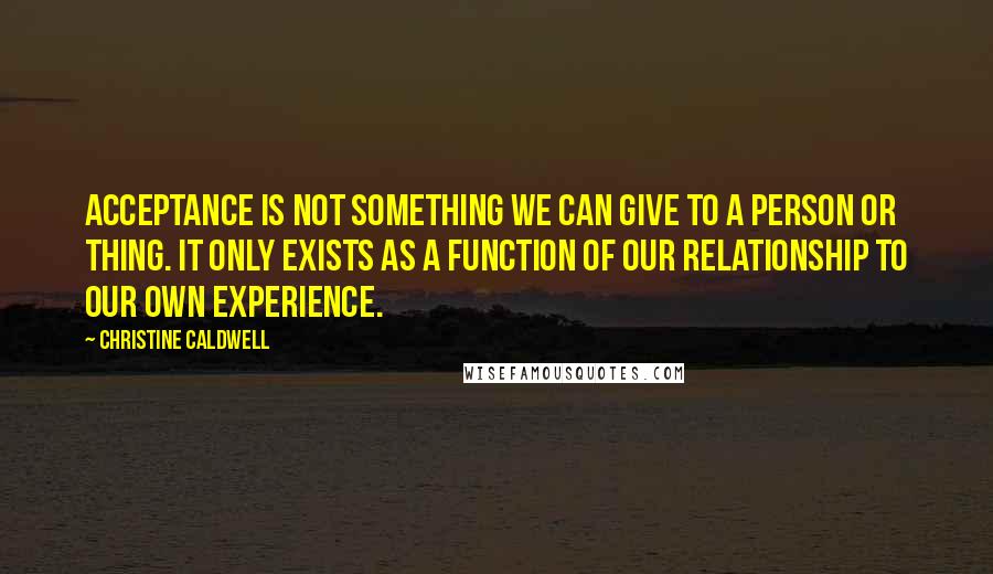 Christine Caldwell Quotes: Acceptance is not something we can give to a person or thing. It only exists as a function of our relationship to our own experience.