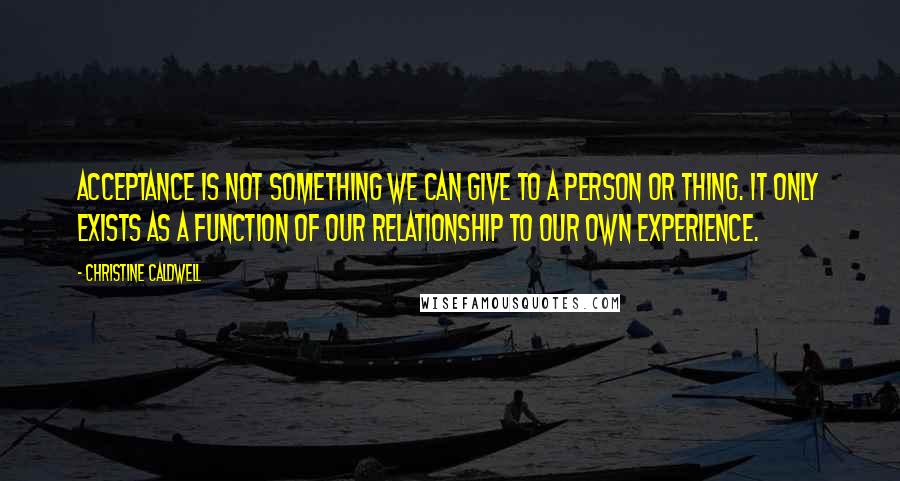 Christine Caldwell Quotes: Acceptance is not something we can give to a person or thing. It only exists as a function of our relationship to our own experience.