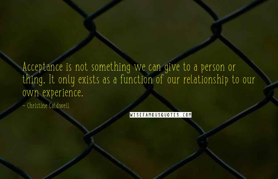 Christine Caldwell Quotes: Acceptance is not something we can give to a person or thing. It only exists as a function of our relationship to our own experience.