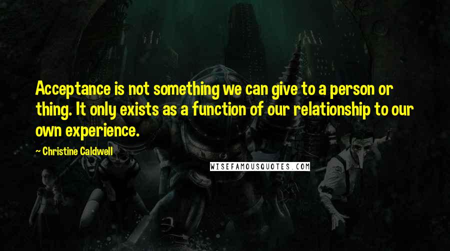 Christine Caldwell Quotes: Acceptance is not something we can give to a person or thing. It only exists as a function of our relationship to our own experience.