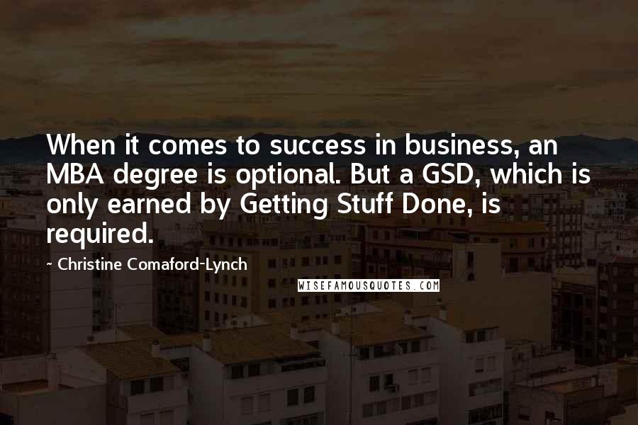 Christine Comaford-Lynch Quotes: When it comes to success in business, an MBA degree is optional. But a GSD, which is only earned by Getting Stuff Done, is required.