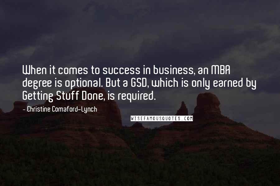 Christine Comaford-Lynch Quotes: When it comes to success in business, an MBA degree is optional. But a GSD, which is only earned by Getting Stuff Done, is required.