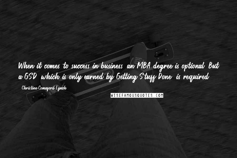 Christine Comaford-Lynch Quotes: When it comes to success in business, an MBA degree is optional. But a GSD, which is only earned by Getting Stuff Done, is required.