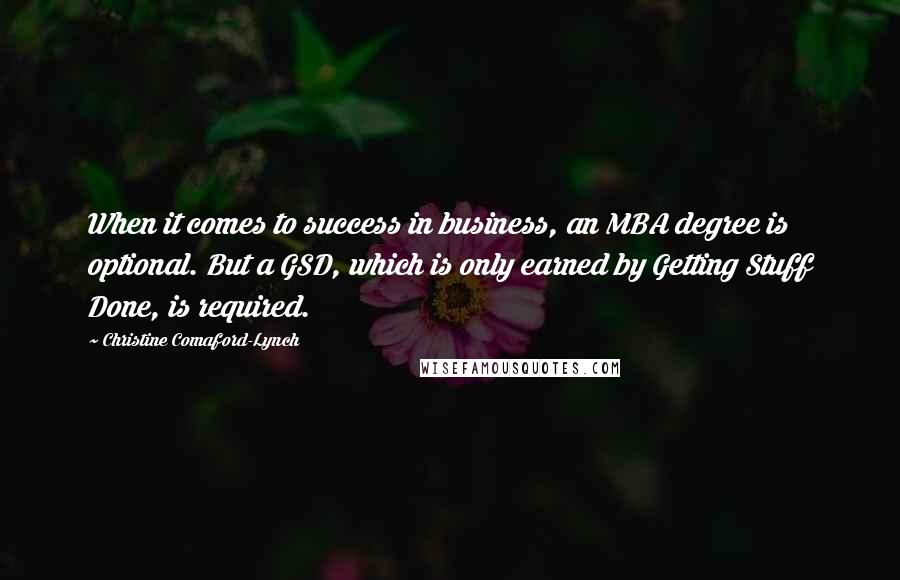 Christine Comaford-Lynch Quotes: When it comes to success in business, an MBA degree is optional. But a GSD, which is only earned by Getting Stuff Done, is required.