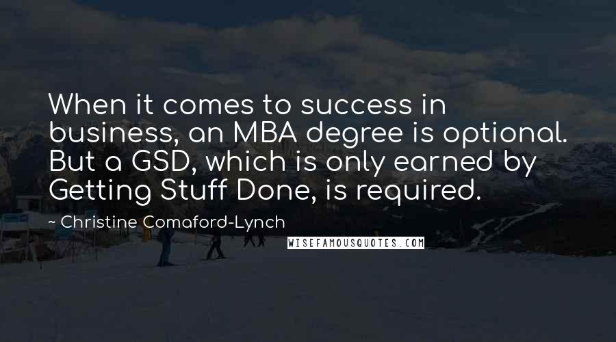 Christine Comaford-Lynch Quotes: When it comes to success in business, an MBA degree is optional. But a GSD, which is only earned by Getting Stuff Done, is required.