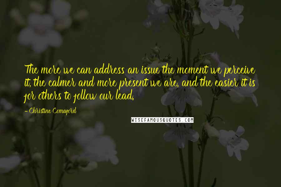 Christine Comaford Quotes: The more we can address an issue the moment we perceive it, the calmer and more present we are, and the easier it is for others to follow our lead.