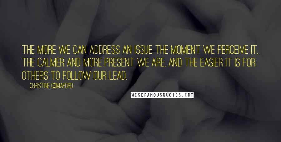 Christine Comaford Quotes: The more we can address an issue the moment we perceive it, the calmer and more present we are, and the easier it is for others to follow our lead.