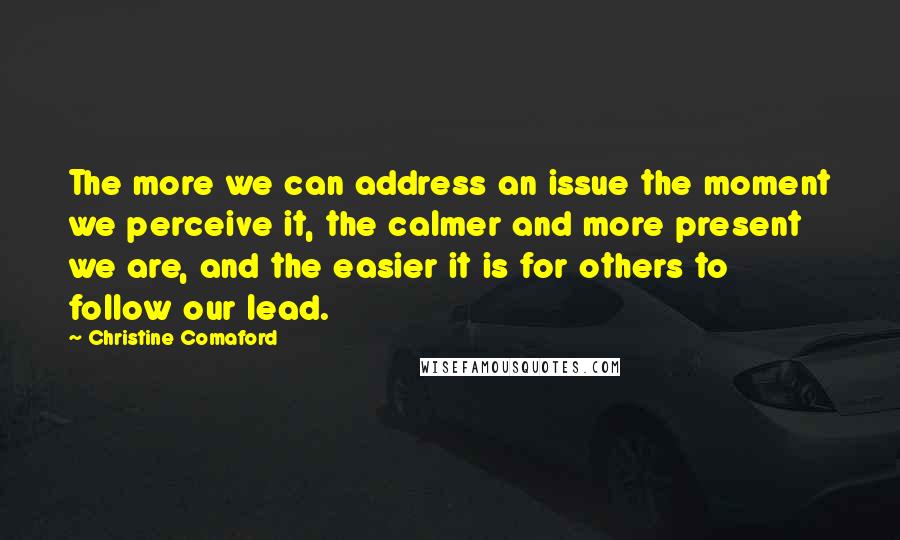 Christine Comaford Quotes: The more we can address an issue the moment we perceive it, the calmer and more present we are, and the easier it is for others to follow our lead.