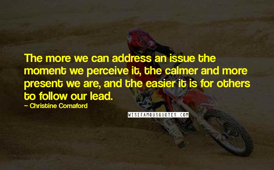 Christine Comaford Quotes: The more we can address an issue the moment we perceive it, the calmer and more present we are, and the easier it is for others to follow our lead.