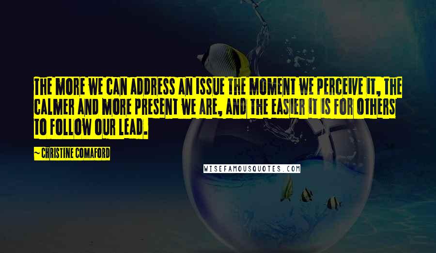 Christine Comaford Quotes: The more we can address an issue the moment we perceive it, the calmer and more present we are, and the easier it is for others to follow our lead.