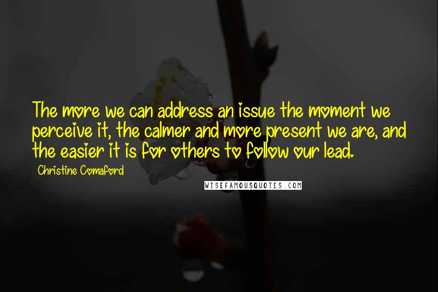 Christine Comaford Quotes: The more we can address an issue the moment we perceive it, the calmer and more present we are, and the easier it is for others to follow our lead.