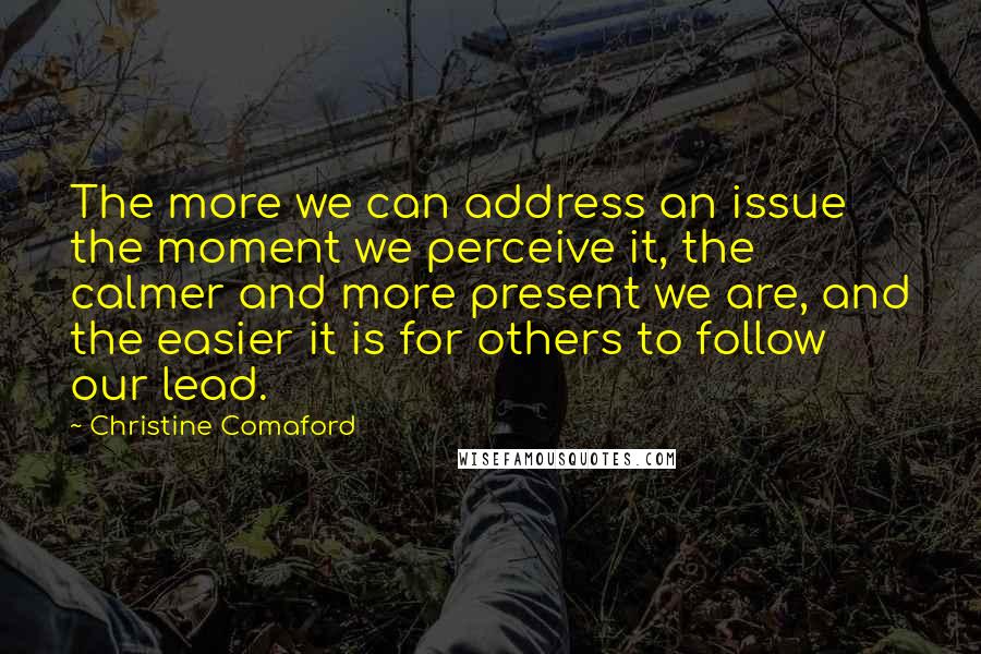 Christine Comaford Quotes: The more we can address an issue the moment we perceive it, the calmer and more present we are, and the easier it is for others to follow our lead.