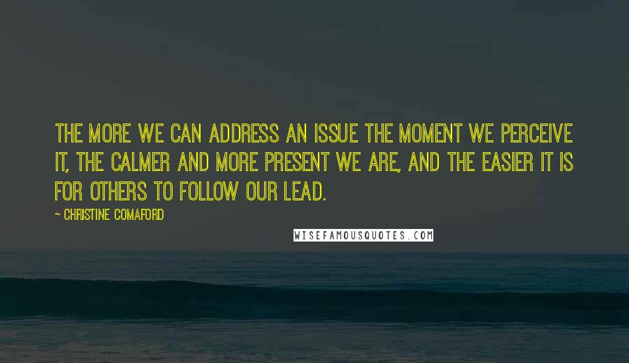 Christine Comaford Quotes: The more we can address an issue the moment we perceive it, the calmer and more present we are, and the easier it is for others to follow our lead.